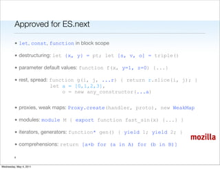 Approved for ES.next

         • let, const, function in block scope

         • destructuring: let {x, y} = pt; let [s, v, o] = triple()

         • parameter default values: function f(x, y=1, z=0) {...}

         • rest, spread: function g(i, j, ...r) { return r.slice(i, j); }
                         let a = [0,1,2,3],
                             o = new any_constructor(...a)


         • proxies, weak maps: Proxy.create(handler, proto), new WeakMap

         • modules: module M { export function fast_sin(x) {...} }

         • iterators, generators: function* gen() { yield 1; yield 2; }
                                                                          mozilla
         • comprehensions: return [a+b for (a in A) for (b in B)]

         4


Wednesday, May 4, 2011
 