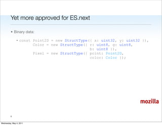 Yet more approved for ES.next

         • Binary data:

               • const Point2D = new StructType({ x: uint32, y: uint32 }),
                       Color = new StructType({ r: uint8, g: uint8,
                                                b: uint8 }),
                       Pixel = new StructType({ point: Point2D,
                                                color: Color });




                                                                      mozilla

         5


Wednesday, May 4, 2011
 