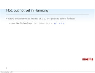 Hot, but not yet in Harmony

         • Arrow function syntax, instead of λ, ƒ, or # (want to save # for later)

               • Just like CoffeeScript: let identity = (x) -> x




                                                                                     mozilla

         6


Wednesday, May 4, 2011
 
