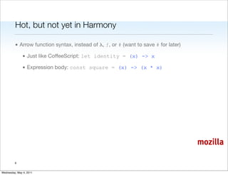 Hot, but not yet in Harmony

         • Arrow function syntax, instead of λ, ƒ, or # (want to save # for later)

               • Just like CoffeeScript: let identity = (x) -> x

               • Expression body: const square = (x) -> (x * x)




                                                                                     mozilla

         6


Wednesday, May 4, 2011
 