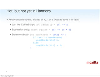 Hot, but not yet in Harmony

         • Arrow function syntax, instead of λ, ƒ, or # (want to save # for later)

               • Just like CoffeeScript: let identity = (x) -> x

               • Expression body: const square = (x) -> (x * x)

               • Statement body: let countUsed = (str) -> {
                                   if (str in usedWords)
                                     usedWords[str]++;
                                   else
                                     usedWords[str] = 1;
                                 }




                                                                                     mozilla

         6


Wednesday, May 4, 2011
 