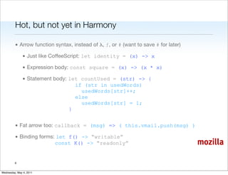 Hot, but not yet in Harmony

         • Arrow function syntax, instead of λ, ƒ, or # (want to save # for later)

               • Just like CoffeeScript: let identity = (x) -> x

               • Expression body: const square = (x) -> (x * x)

               • Statement body: let countUsed = (str) -> {
                                   if (str in usedWords)
                                     usedWords[str]++;
                                   else
                                     usedWords[str] = 1;
                                 }


         • Fat arrow too: callback = (msg) => ( this.vmail.push(msg) )

         • Binding forms: let f() -> “writable”
                         const K() -> “readonly”                                     mozilla

         6


Wednesday, May 4, 2011
 
