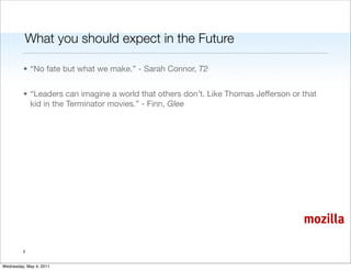 What you should expect in the Future

         • “No fate but what we make.” - Sarah Connor, T2


         • “Leaders can imagine a world that others don’t. Like Thomas Jefferson or that
           kid in the Terminator movies.” - Finn, Glee




                                                                                    mozilla

         2


Wednesday, May 4, 2011
 