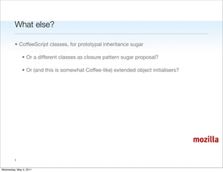 What else?

         • CoffeeScript classes, for prototypal inheritance sugar

               • Or a different classes as closure pattern sugar proposal?

               • Or (and this is somewhat Coffee-like) extended object initialisers?




                                                                                       mozilla

         7


Wednesday, May 4, 2011
 