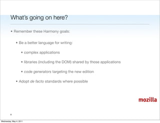 What’s going on here?

         • Remember these Harmony goals:


               • Be a better language for writing:

                    • complex applications

                    • libraries (including the DOM) shared by those applications

                    • code generators targeting the new edition

               • Adopt de facto standards where possible




                                                                                   mozilla

         8


Wednesday, May 4, 2011
 