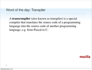 Word of the day: Transpiler

               A transcompiler (also known as transpiler) is a special
               compiler that translates the source code of a programming
               language into the source code of another programming
               language, e.g. from Pascal to C.




                                                                       mozilla

         9


Wednesday, May 4, 2011
 
