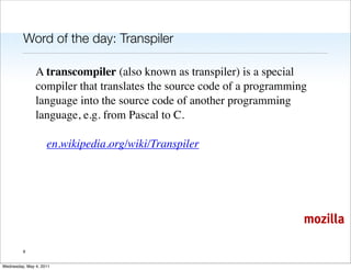 Word of the day: Transpiler

               A transcompiler (also known as transpiler) is a special
               compiler that translates the source code of a programming
               language into the source code of another programming
               language, e.g. from Pascal to C.

                    en.wikipedia.org/wiki/Transpiler




                                                                       mozilla

         9


Wednesday, May 4, 2011
 