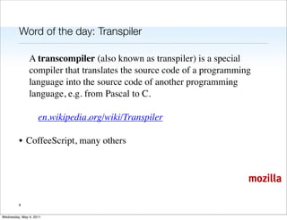 Word of the day: Transpiler

               A transcompiler (also known as transpiler) is a special
               compiler that translates the source code of a programming
               language into the source code of another programming
               language, e.g. from Pascal to C.

                    en.wikipedia.org/wiki/Transpiler

         • CoffeeScript, many others



                                                                       mozilla

         9


Wednesday, May 4, 2011
 