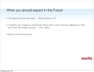 What you should expect in the Future

         • “No fate but what we make.” - Sarah Connor, T2


         • “Leaders can imagine a world that others don’t. Like Thomas Jefferson or that
           kid in the Terminator movies.” - Finn, Glee


         • How to invent the future:




                                                                                    mozilla

         2


Wednesday, May 4, 2011
 
