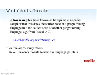 Word of the day: Transpiler

               A transcompiler (also known as transpiler) is a special
               compiler that translates the source code of a programming
               language into the source code of another programming
               language, e.g. from Pascal to C.

                    en.wikipedia.org/wiki/Transpiler

         • CoffeeScript, many others
         • Dave Herman’s module loaders for language polyﬁlls

                                                                       mozilla

         9


Wednesday, May 4, 2011
 