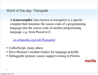 Word of the day: Transpiler

               A transcompiler (also known as transpiler) is a special
               compiler that translates the source code of a programming
               language into the source code of another programming
               language, e.g. from Pascal to C.

                    en.wikipedia.org/wiki/Transpiler

         • CoffeeScript, many others
         • Dave Herman’s module loaders for language polyﬁlls
         • Debuggable primary source support coming in Firefox
                                                                       mozilla

         9


Wednesday, May 4, 2011
 