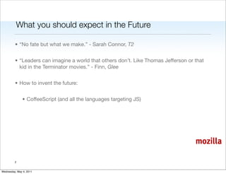 What you should expect in the Future

         • “No fate but what we make.” - Sarah Connor, T2


         • “Leaders can imagine a world that others don’t. Like Thomas Jefferson or that
           kid in the Terminator movies.” - Finn, Glee


         • How to invent the future:


               • CoffeeScript (and all the languages targeting JS)




                                                                                    mozilla

         2


Wednesday, May 4, 2011
 