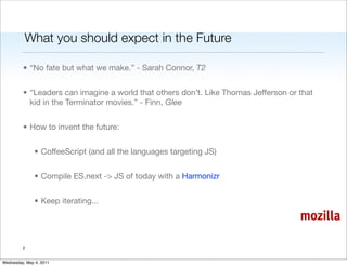 What you should expect in the Future

         • “No fate but what we make.” - Sarah Connor, T2


         • “Leaders can imagine a world that others don’t. Like Thomas Jefferson or that
           kid in the Terminator movies.” - Finn, Glee


         • How to invent the future:


               • CoffeeScript (and all the languages targeting JS)


               • Compile ES.next -> JS of today with a Harmonizr


               • Keep iterating...

                                                                                    mozilla

         2


Wednesday, May 4, 2011
 