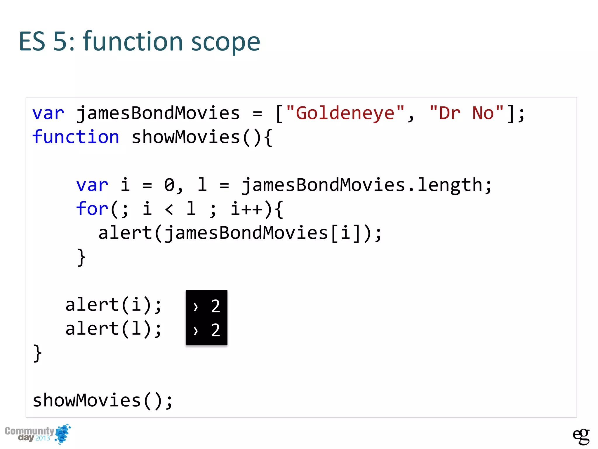 ES 5: function scope
var jamesBondMovies = ["Goldeneye", "Dr No"];
function showMovies(){
var i = 0, l = jamesBondMovies.length;
for(; i < l ; i++){
alert(jamesBondMovies[i]);
}
alert(i);
alert(l);
}
showMovies();
› 2
› 2
 