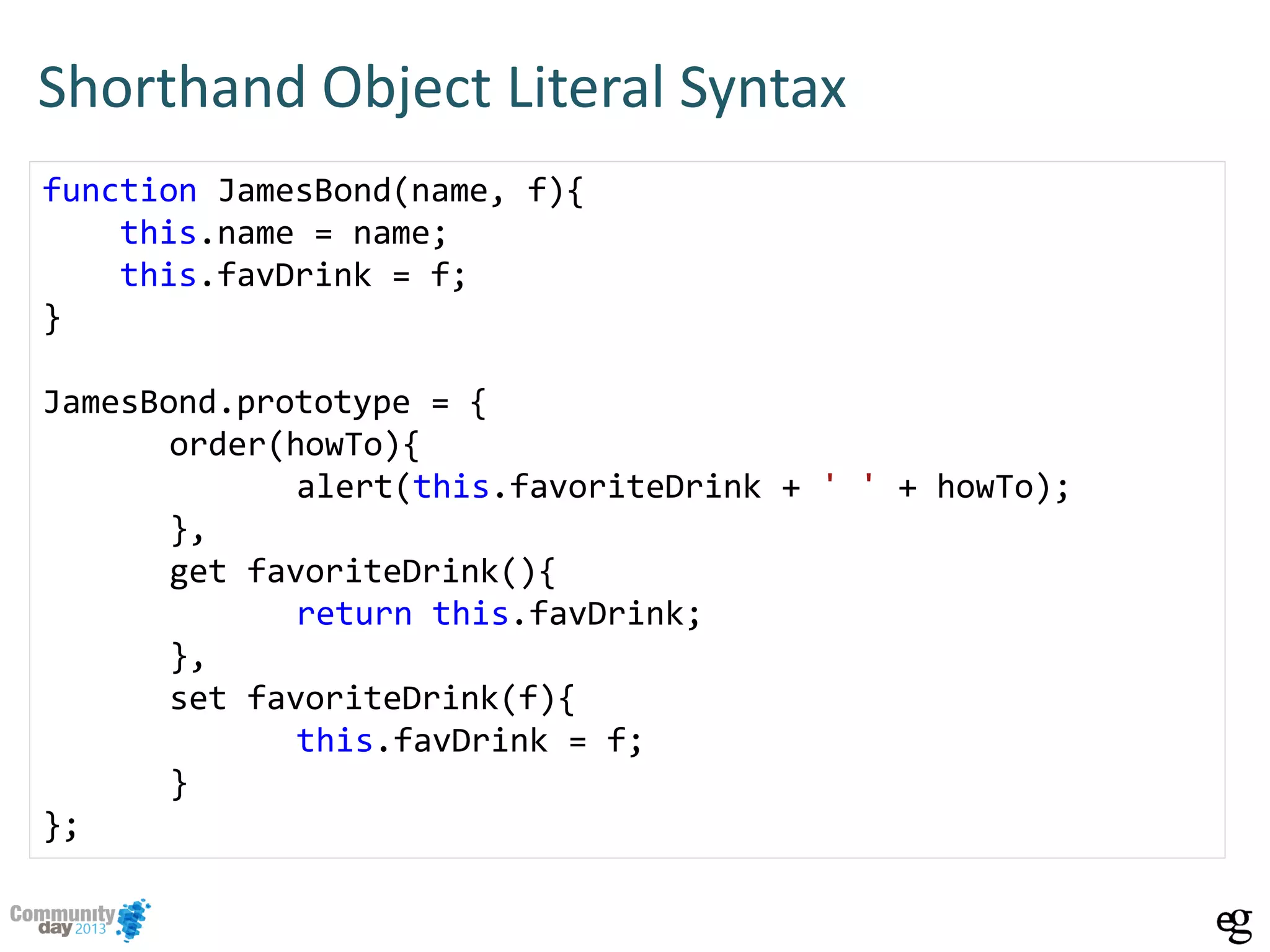 Shorthand Object Literal Syntax
function JamesBond(name, f){
this.name = name;
this.favDrink = f;
}
JamesBond.prototype = {
order(howTo){
alert(this.favoriteDrink + ' ' + howTo);
},
get favoriteDrink(){
return this.favDrink;
},
set favoriteDrink(f){
this.favDrink = f;
}
};
 