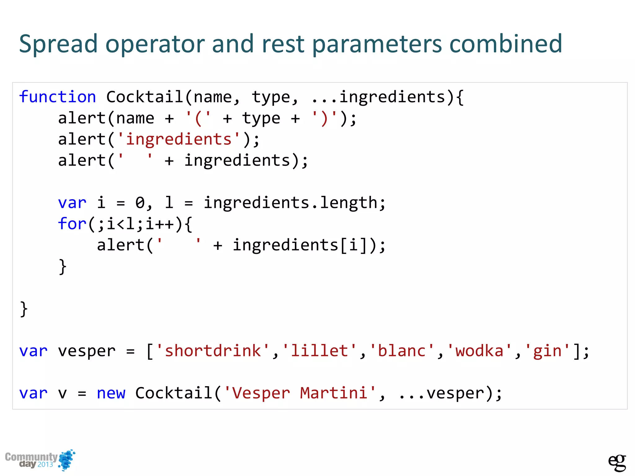 Spread operator and rest parameters combined
function Cocktail(name, type, ...ingredients){
alert(name + '(' + type + ')');
alert('ingredients');
alert(' ' + ingredients);
var i = 0, l = ingredients.length;
for(;i<l;i++){
alert(' ' + ingredients[i]);
}
}
var vesper = ['shortdrink','lillet','blanc','wodka','gin'];
var v = new Cocktail('Vesper Martini', ...vesper);
 