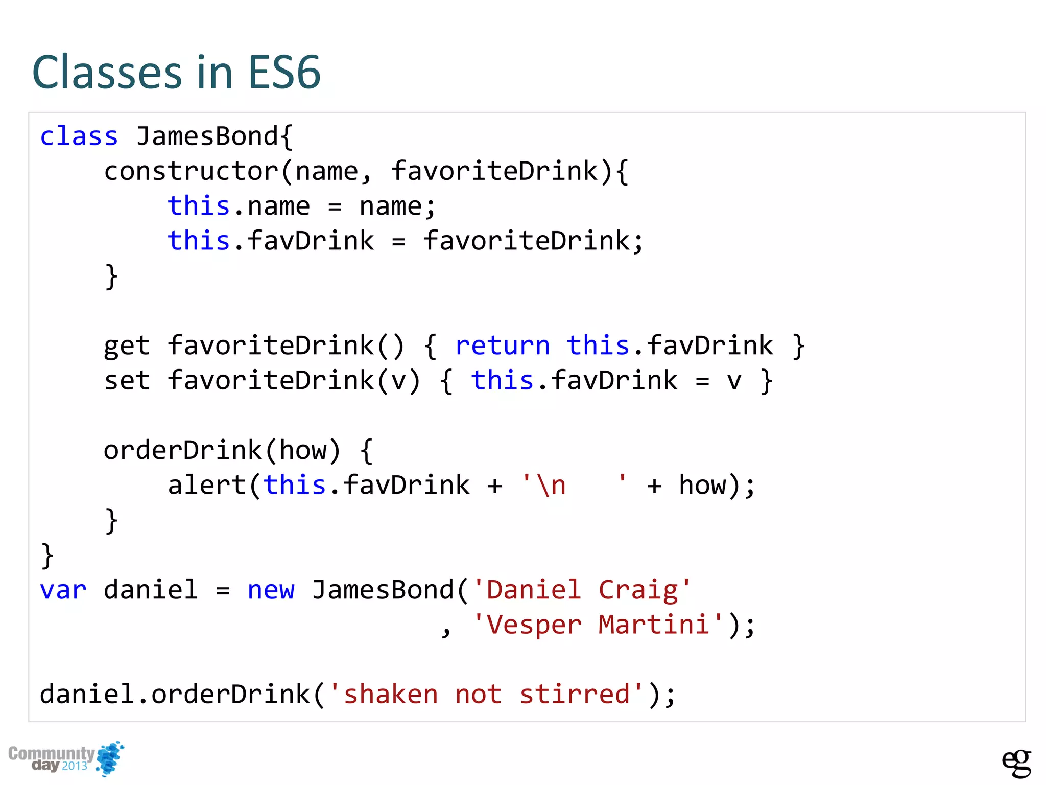 Classes in ES6
class JamesBond{
constructor(name, favoriteDrink){
this.name = name;
this.favDrink = favoriteDrink;
}
get favoriteDrink() { return this.favDrink }
set favoriteDrink(v) { this.favDrink = v }
orderDrink(how) {
alert(this.favDrink + 'n ' + how);
}
}
var daniel = new JamesBond('Daniel Craig'
, 'Vesper Martini');
daniel.orderDrink('shaken not stirred');
 