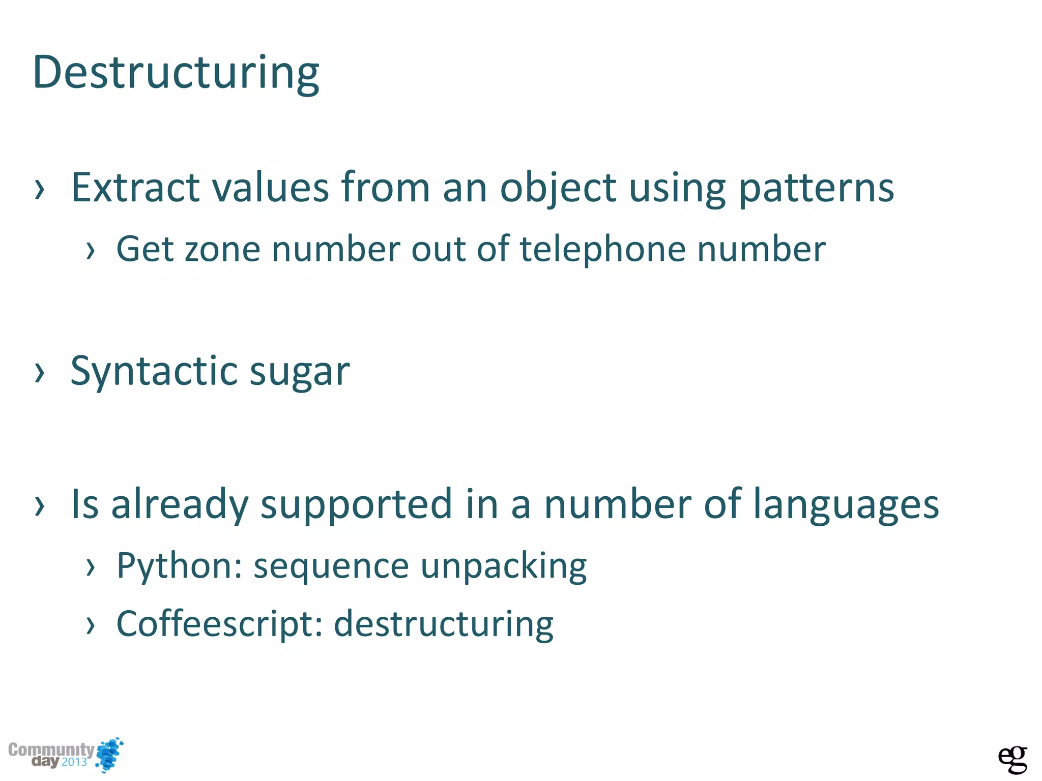 Destructuring
› Extract values from an object using patterns
› Get zone number out of telephone number
› Syntactic sugar
› Is already supported in a number of languages
› Python: sequence unpacking
› Coffeescript: destructuring
 