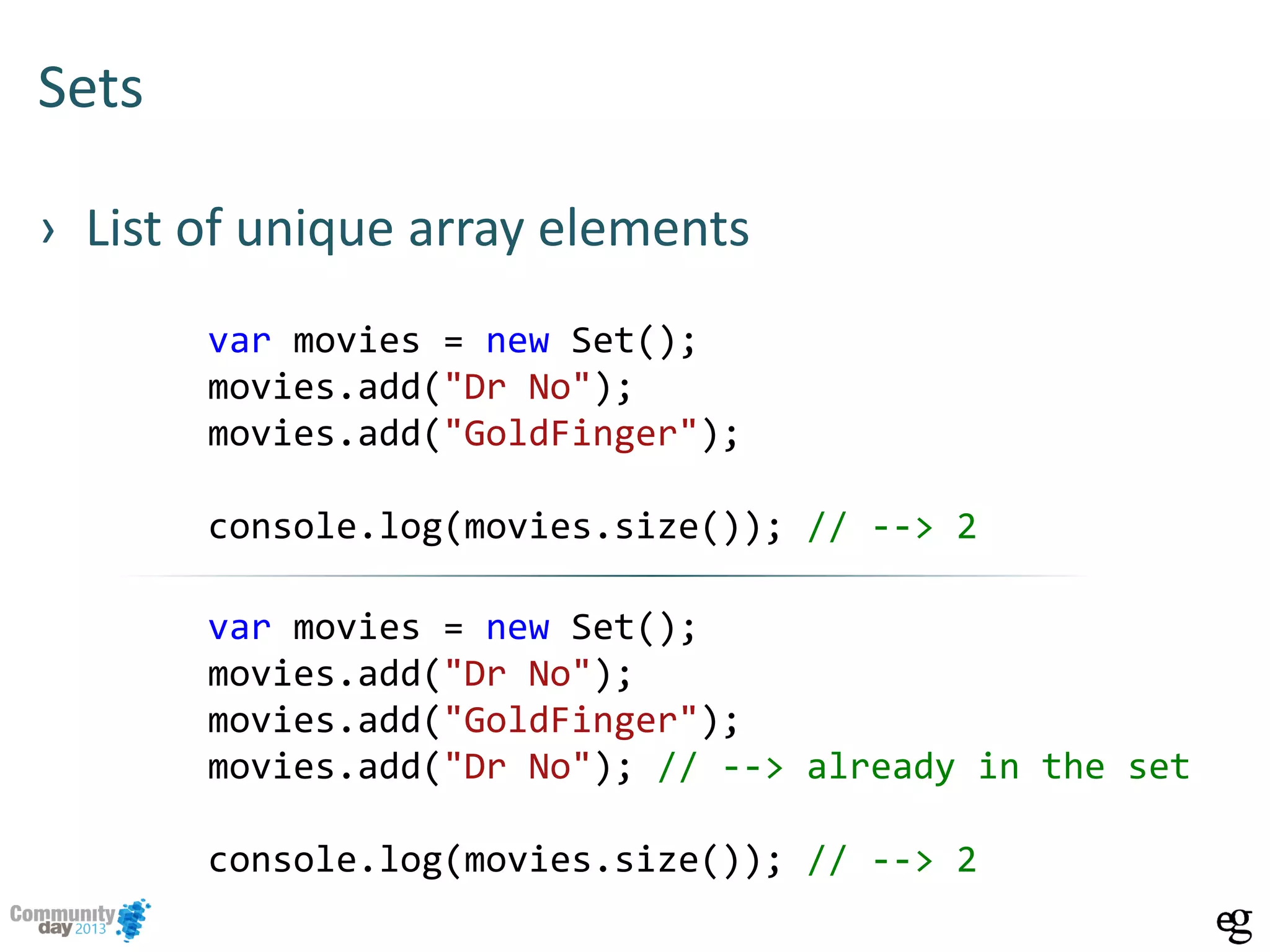 Sets
› List of unique array elements
var movies = new Set();
movies.add("Dr No");
movies.add("GoldFinger");
console.log(movies.size()); // --> 2
var movies = new Set();
movies.add("Dr No");
movies.add("GoldFinger");
movies.add("Dr No"); // --> already in the set
console.log(movies.size()); // --> 2
 