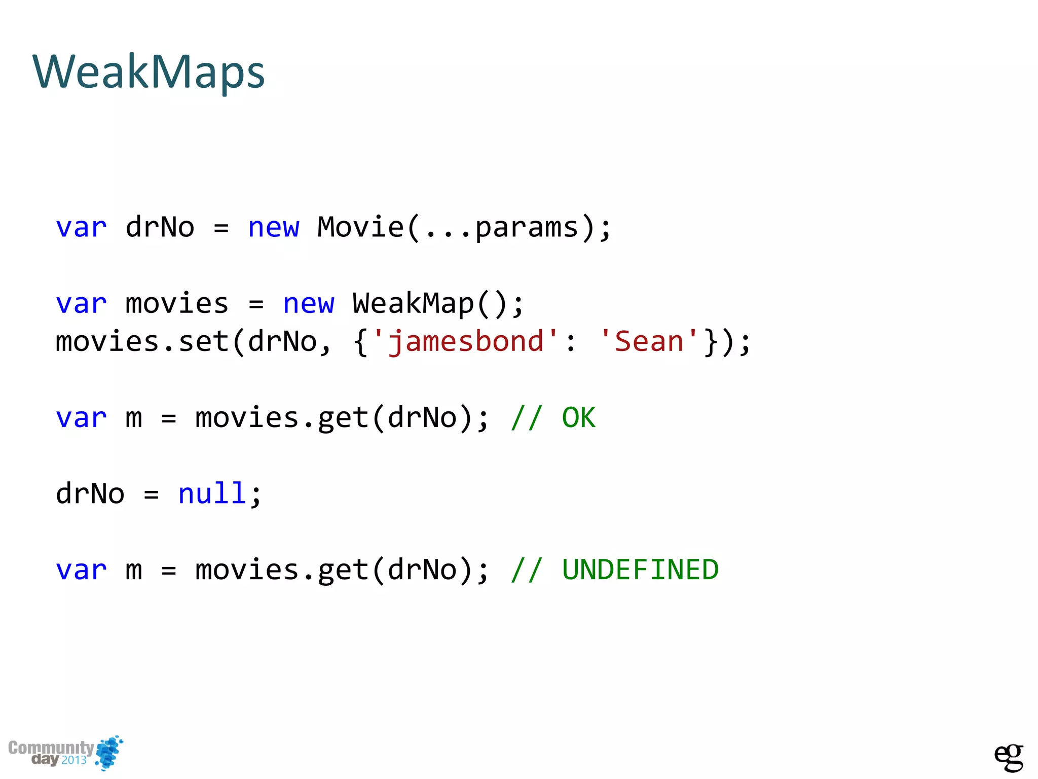 WeakMaps
var drNo = new Movie(...params);
var movies = new WeakMap();
movies.set(drNo, {'jamesbond': 'Sean'});
var m = movies.get(drNo); // OK
drNo = null;
var m = movies.get(drNo); // UNDEFINED
 