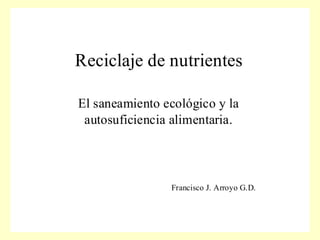Reciclaje de nutrientes

El saneamiento ecológico y la
 autosuficiencia alimentaria.




                Francisco J. Arroyo G.D.
 