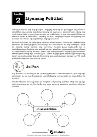 3
Aralin
2 Lipunang Politikal
Habang lumalaki ang mga pangkat, nagiging mahirap na pakinggan ang lahat at
panatilihin ang dating nakukuha lamang sa bigayan at pasensiyahan. Kung ang
magkakabarkada ay nagkakaunawaan na sa kindatan at ang magkakapitbahay sa
pakiramdaman at delikadesa, sa isang lipunan, nangangailangan na ng isang mas
malinaw na sistema ng pagpapasiya at pagpapatakbo.
Sa dami ng interes na kailangang pansinin at pakinggan, sa dami ng nagkakaibang
pananaw, sa laki ng lugar na nasasakop, mas masalimuot na ang sitwasyon. Hindi
na lamang iisang kultura ang mayroon, marami pang nagkakaiba-iba at
nagbabanggaang kultura ang umiiral na pare-parehong nagnanasa ng pagyabong.
Ito ang kinakaharap ng lipunan: paano siya makagagawa at magiging produktibo sa
harap ng maraming mga kulturang ito? Paano magiging iisa pa rin ang direksyon ng
bayan sa dami ng mga tinig at direksyong gustong tunguhan ng mga tao? At hindi
madali ang sagot sa mga tanong na ito,
Balikan
May nabasa ka ba tungkol sa lipunang politikal? Ano-ano naman kaya ang mga
karanasan mo na may kaugnayan sa mahalagang aspektong ito sa iyong buhay sa
lipunan?
Panuto: Balikan mo ang alam mo tungkol sa lipunang politikal. Mag-isip ng mga
salitang maiuugnay mo dito. Isulat ang sagot sa iyong kwaderno gamit ang diagram
sa ibaba.
LIPUNANG POLITIKAL
Downloaded by Princess Jemalyn Monterola (jemalyn171994@gmail.com)
lOMoARcPSD|46240423
 