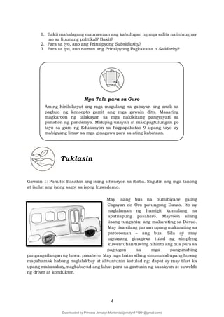 4
1. Bakit mahalagang maunawaan ang kahulugan ng mga salita na iniuugnay
mo sa lipunang politikal? Bakit?
2. Para sa iyo, ano ang Prinsipyong Subsidiarity?
3. Para sa iyo, ano naman ang Prinsipyong Pagkakaisa o Solidarity?
Tuklasin
Gawain 1: Panuto: Basahin ang isang sitwasyon sa ibaba. Sagutin ang mga tanong
at isulat ang iyong sagot sa iyong kuwaderno.
May isang bus na bumibiyahe galing
Cagayan de Oro patungong Davao. Ito ay
naglalaman ng humigit kumulang na
apatnapung pasahero. Mayroon silang
iisang tunguhin: ang makarating sa Davao.
May iisa silang paraan upang makarating sa
paroroonan – ang bus. Sila ay may
ugnayang ginagawa tulad ng simpleng
kuwentuhan tuwing hihinto ang bus para sa
pagtugon sa mga pangunahing
pangangailangan ng bawat pasahero. May mga batas silang sinusunod upang huwag
mapahamak habang naglalakbay at alituntunin katulad ng: dapat ay may tiket ka
upang makasakay,magbabayad ang lahat para sa gastusin ng sasakyan at suweldo
ng driver at konduktor.
Mga Tala para sa Guro
Aming hinihikayat ang mga magulang na gabayan ang anak sa
pagbuo ng konsepto gamit ang mga gawain dito. Maaaring
magkaroon ng talakayan sa mga nakikitang pangyayari sa
panahon ng pandemya. Makipag-unayan at makipagtulungan po
tayo sa guro ng Edukasyon sa Pagpapakatao 9 upang tayo ay
mabigyang linaw sa mga ginagawa para sa ating kabataan.
Downloaded by Princess Jemalyn Monterola (jemalyn171994@gmail.com)
lOMoARcPSD|46240423
 