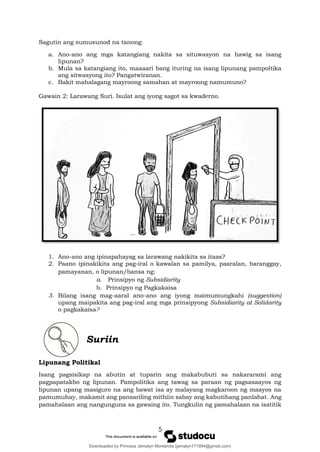 5
Sagutin ang sumusunod na tanong:
a. Ano-ano ang mga katangiang nakita sa situwasyon na hawig sa isang
lipunan?
b. Mula sa katangiang ito, maaaari bang ituring na isang lipunang pampoltika
ang sitwasyong ito? Pangatwiranan.
c. Bakit mahalagang mayroong samahan at mayroong namumuno?
Gawain 2: Larawang Suri. Isulat ang iyong sagot sa kwaderno.
1. Ano-ano ang ipinapahayag sa larawang nakikita sa itaas?
2. Paano ipinakikita ang pag-iral o kawalan sa pamilya, paaralan, baranggay,
pamayanan, o lipunan/bansa ng:
a. Prinsipyo ng Subsidiarity
b. Prinsipyo ng Pagkakaisa
3. Bilang isang mag-aaral ano-ano ang iyong maimumungkahi (suggestion)
upang maipakita ang pag-iral ang mga prinsipyong Subsidiarity at Solidarity
o pagkakaisa?
Suriin
Lipunang Politikal
Isang pagsisikap na abutin at tuparin ang makabubuti sa nakararami ang
pagpapatakbo ng lipunan. Pampolitika ang tawag sa paraan ng pagsasaayos ng
lipunan upang masiguro na ang bawat isa ay malayang magkaroon ng maayos na
pamumuhay, makamit ang pansariling mithiin sabay ang kabutihang panlahat. Ang
pamahalaan ang nangunguna sa gawaing ito. Tungkulin ng pamahalaan na isatitik
Downloaded by Princess Jemalyn Monterola (jemalyn171994@gmail.com)
lOMoARcPSD|46240423
 