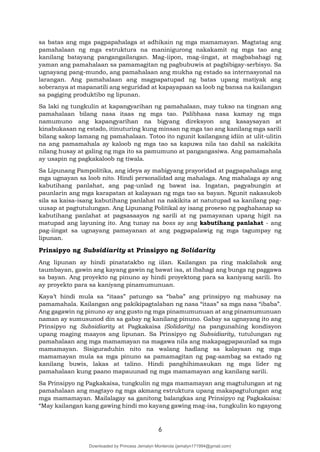 6
sa batas ang mga pagpapahalaga at adhikain ng mga mamamayan. Magtatag ang
pamahalaan ng mga estruktura na maninigurong nakakamit ng mga tao ang
kanilang batayang pangangailangan. Mag-iipon, mag-iingat, at magbabahagi ng
yaman ang pamahalaan sa pamamagitan ng pagbubuwis at pagbibigay-serbisyo. Sa
ugnayang pang-mundo, ang pamahalaan ang mukha ng estado sa internasyonal na
larangan. Ang pamahalaan ang magpapatupad ng batas upang matiyak ang
soberanya at mapanatili ang seguridad at kapayapaan sa loob ng bansa na kailangan
sa pagiging produktibo ng lipunan.
Sa laki ng tungkulin at kapangyarihan ng pamahalaan, may tukso na tingnan ang
pamahalaan bilang nasa itaas ng mga tao. Palibhasa nasa kamay ng mga
namumuno ang kapangyarihan na bigyang direksyon ang kasaysayan at
kinabukasan ng estado, itinuturing kung minsan ng mga tao ang kanilang mga sarili
bilang sakop lamang ng pamahalaan. Totoo ito ngunit kailangang idiin at ulit-ulitin
na ang pamamahala ay kaloob ng mga tao sa kapuwa nila tao dahil sa nakikita
nilang husay at galing ng mga ito sa pamumuno at pangangasiwa. Ang pamamahala
ay usapin ng pagkakaloob ng tiwala.
Sa Lipunang Pampolitika, ang ideya ay mabigyang prayoridad at pagpapahalaga ang
mga ugnayan sa loob nito. Hindi personalidad ang mahalaga. Ang mahalaga ay ang
kabutihang panlahat, ang pag-unlad ng bawat isa. Ingatan, pagyabungin at
paunlarin ang mga karapatan at kalayaan ng mga tao sa bayan. Ngunit nakasukob
sila sa kaisa-isang kabutihang panlahat na nakikita at natutupad sa kanilang pag-
uusap at pagtutulungan. Ang Lipunang Politikal ay isang proseso ng paghahanap sa
kabutihang panlahat at pagsasaayos ng sarili at ng pamayanan upang higit na
matupad ang layuning ito. Ang tunay na boss ay ang kabutihang panlahat - ang
pag-iingat sa ugnayang pamayanan at ang pagpapalawig ng mga tagumpay ng
lipunan.
Prinsipyo ng Subsidiarity at Prinsipyo ng Solidarity
Ang lipunan ay hindi pinatatakbo ng iilan. Kailangan pa ring makilahok ang
taumbayan, gawin ang kayang gawin ng bawat isa, at ibahagi ang bunga ng paggawa
sa bayan. Ang proyekto ng pinuno ay hindi proyektong para sa kaniyang sarili. Ito
ay proyekto para sa kaniyang pinamumunuan.
Kaya’t hindi mula sa “itaas” patungo sa “baba” ang prinsipyo ng mahusay na
pamamahala. Kailangan ang pakikipagtalaban ng nasa “itaas” sa mga nasa “ibaba”.
Ang gagawin ng pinuno ay ang gusto ng mga pinamumunuan at ang pinamumunuan
naman ay sumusunod din sa gabay ng kanilang pinuno. Gabay sa ugnayang ito ang
Prinsipyo ng Subsidiarity at Pagkakaisa (Solidarity) na pangunahing kondisyon
upang maging maayos ang lipunan. Sa Prinsipyo ng Subsidiarity, tutulungan ng
pamahalaan ang mga mamamayan na magawa nila ang makapagpapaunlad sa mga
mamamayan. Sisiguraduhin nito na walang hadlang sa kalayaan ng mga
mamamayan mula sa mga pinuno sa pamamagitan ng pag-aambag sa estado ng
kanilang buwis, lakas at talino. Hindi panghihimasukan ng mga lider ng
pamahalaan kung paano mapauunad ng mga mamamayan ang kanilang sarili.
Sa Prinsipyo ng Pagkakaisa, tungkulin ng mga mamamayan ang magtulungan at ng
pamahalaan ang magtayo ng mga akmang estruktura upang makapagtulungan ang
mga mamamayan. Mailalagay sa ganitong balangkas ang Prinsipyo ng Pagkakaisa:
“May kailangan kang gawing hindi mo kayang gawing mag-isa, tungkulin ko ngayong
Downloaded by Princess Jemalyn Monterola (jemalyn171994@gmail.com)
lOMoARcPSD|46240423
 