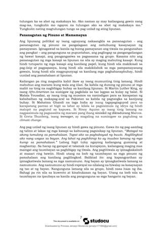 7
tulungan ka sa abot ng makakaya ko. Ako naman ay may kailangang gawin nang
mag-isa, tungkulin mo ngayon na tulungan ako sa abot ng makakaya mo.”
Tungkulin nating magtulungan tungo sa pag-unlad ng ating lipunan.
Pananagutan ng Pinuno at Mamamayan
Ang lipunang politikal ay isang ugnayang nakaangkla sa pananagutan - ang
pananagutan ng pinuno na pangalagaan ang nabubuong kasaysayan ng
pamayanan. Iginagawad sa kanila ng buong pamayanan ang tiwala na pangunahan
ang pangkat – ang pangunguna sa pupuntahan, ang paglingap sa pangangailangan
ng bawat kasapi, ang pangangasiwa sa pagsasama ng grupo. Kasama nito ang
pananagutan ng mga kasapi sa lipunan na sila ay maging mabuting kasapi. Kung
hindi tutuparin ng mga kasapi ang kanilang papel, kung hindi sila makikisali sa
pag-iisip at pagpapasiya, kung hindi sila makikilahok sa mga pampamayanang
gawain, kung hindi sila magpupunyagi sa kanilang mga paghahanapbuhay, hindi
uunlad ang pamahalaan at lipunan.
Kailangan pa ring magsalita kahit ikaw ay isang mumunting tinig lamang. Hindi
mabubuo ang marami kung wala ang iilan. Sa kabila ng dunong ng pinuno at mga
maliit na tinig na nagbibigay buhay sa kanilang lipunan. Si Martin Luther King, ay
isang Afro-American na sumigaw ng pagkilala sa tao lagpas sa kulay ng balat. Si
Malala Yousafzai, ay isang tinig ng musmos na nanindigan para sa karapatan ng
kababaihan ng makapag-aral sa Pakistan sa kabila ng pagtangka sa kaniyang
buhay. Si Mahatma Ghandi na taga India ay isang tagapagtaguyod para sa
karapatang pantao at higit sa lahat ay kilala sa pagsisimula ng ideya ng hindi
malupit na pagtutol sa kapuwa. Si Ninoy Aquino ay isang tinig lamang na
nagpasimula ng pagsasalita ng marami pang ibang sinisikil ng diktadurang Marcos.
Si Greta Thunberg, isang teenager, ay magaling na sumisigaw sa pagtulong sa
climate change.
Ang pag-unlad ng isang lipunan ay hindi gawa ng pinuno. Gawa ito ng pag-aambag
ng talino at lakas ng mga kasapi sa kabuuang pagsisikap ng lipunan. “Matagal na
akong tumulong sa pamahalaan. Tapat ako sa pagbabayad ng buwis. Naglilingkod
ako nang wagas sa bayan. Ang lahat ng paghihirap ko ay inuubos lamang ng mga
kurap sa pamahalaan.” Lalong higit tuloy ngayong kailangang gumising at
magbantay. Sa harap ng garapal at talamak na kurapsyon, kailangang maging mas
maingat ang taumbayan sa pagbibigay ng tiwala. Ang pagtitiwala ay ipinagkakaloob
at maaari ring bawiin. Hindi utang na loob ng taumbayan sa mga pinuno ng
pamahalaan ang kanilang paglilingkod. Baliktad ito: ang kapangyarihan ay
ipinagkatiwala lamang sa mga namumuno. Ang bayan ay ipinagkatiwala lamang sa
namumuno. Ang namumuno ay hindi espesyal na nilalang na hiwalay sa kasaysayan
ng tao at ng bayan. Nangunguna lamang sila sa grupo, hindi nasa itaas ng iba.
Bahagi pa rin sila sa kuwento at kinabukasan ng bayan. Utang na loob nila sa
taumbayan na ipaubaya sa kanila ang pangunguna sa mga hangarin ng bayan.
Downloaded by Princess Jemalyn Monterola (jemalyn171994@gmail.com)
lOMoARcPSD|46240423
 