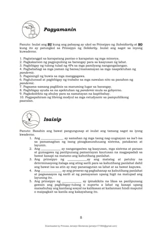 8
Pagyamanin
Panuto: Isulat ang SU kung ang pahayag ay ukol sa Prinsipyo ng Subsidiarity at SO
kung ito ay patungkol sa Prinsipyo ng Solidarity. Isulat ang sagot sa inyong
kuwaderno.
1. Pagtatanggol sa karapatang pantao o karapatan ng mga minorya.
2. Pagkakaroon ng pagpupulong sa barangay para sa kaayusan ng lahat.
3. Pagbibigay ng tulong tulad ng 4Ps sa mga pamilyang nangangailangan.
4. Pagbabahagi sa mga yaman ng bansa/mamamayan sa mga naapektuhan ng
pandemic.
5. Pagsisingil ng buwis sa mga manggagawa.
6. Paglulunsad at pagbibigay ng trabaho sa mga nawalan nito sa panahon ng
pandemic.
7. Pagsama-samang paglilinis sa maruming lugar sa barangay.
8. Pagbibigay ayuda sa na apektuhan ng pandemic mula sa gobyerno.
9. Pagkokolekta ng abuloy para sa namatayan na kapitbahay.
10. Pagpapahiram ng libreng modyul sa mga estudyante sa pampublikong
paaralan.
Isaisip
Panuto: Basahin ang bawat pangungusap at isulat ang tamang sagot sa iyong
kwaderno.
1. Ang _______________ ay samahan ng mga taong nag-uugnayan sa isa’t-isa
sa pamamagitan ng isang pinagkasunduuang sistema, patakaran at
layunin.
2. Ang _____________ ay nangangasiwa ng kaayusan, mga sistema at paraan
at gumagawa ng panlipunang pamantayan kautusan na magpapadali sa
bawat kasapi na matamo ang kabutihang panlahat.
3. Ang prinsipyo ng _____________ay ang matatag at patuloy na
determinasyong italaga ang ating sarili para sa kabutihang panlahat dahil
ang bawat isa sa atin ay may pananagutan sa lahat at sa bawat kapuwa.
4. Ang ______________ ay ang proseso ng paghahanap sa kabutihang panlahat
at pagsasaayos ng sarili at ng pamayanan upang higit na matupad ang
layuning ito.
5. Ang prinsipyo ng _____________ ay ipinakikita na likas sa panlipunang
gawain ang pagbibigay-tulong o suporta a lahat ng kasapi upang
maisabuhay ang kanilang sosyal na kalikasan at kailanman hindi maputol
o maipagkait sa kanila ang kakayahang ito.
Downloaded by Princess Jemalyn Monterola (jemalyn171994@gmail.com)
lOMoARcPSD|46240423
 