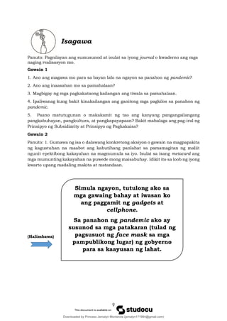 9
Simula ngayon, tutulong ako sa
mga gawaing bahay at iwasan ko
ang paggamit ng gadgets at
cellphone.
Sa panahon ng pandemic ako ay
susunod sa mga patakaran (tulad ng
pagsusuot ng face mask sa mga
pampublikong lugar) ng gobyerno
para sa kaayusan ng lahat.
Isagawa
Panuto: Pagnilayan ang sumusunod at isulat sa iyong journal o kwaderno ang mga
naging realisasyon mo.
Gawain 1
1. Ano ang magawa mo para sa bayan lalo na ngayon sa panahon ng pandemic?
2. Ano ang inaasahan mo sa pamahalaan?
3. Magbigay ng mga pagkakataong kailangan ang tiwala sa pamahalaan.
4. Ipaliwanag kung bakit kinakailangan ang ganitong mga pagkilos sa panahon ng
pandemic.
5. Paano matutugunan o makakamit ng tao ang kanyang pangangailangang
pangkabuhayan, pangkultura, at pangkapayapaan? Bakit mahalaga ang pag-iral ng
Prinsipyo ng Subsidiarity at Prinsipyo ng Pagkakaisa?
Gawain 2
Panuto: 1. Gumawa ng isa o dalawang konkretong aksiyon o gawain na magpapakita
ng kagustuhan na maabot ang kabutihang panlahat sa pamamagitan ng maliit
ngunit epektibong kakayahan na magmumula sa iyo. Isulat sa isang metacard ang
mga mumunting kakayahan na puwede mong maisabuhay. Idikit ito sa loob ng iyong
kwarto upang madaling makita at matandaan.
(Halimbawa)
Downloaded by Princess Jemalyn Monterola (jemalyn171994@gmail.com)
lOMoARcPSD|46240423
 