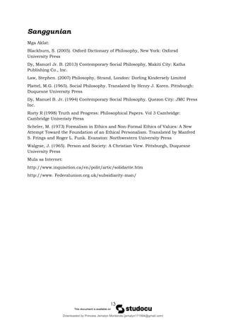 13
Sanggunian
Mga Aklat:
Blackburn, S. (2005). Oxford Dictionary of Philosophy, New York: Oxforsd
University Press
Dy, Manuel Jr. B. (2013) Contemporary Social Philosophy, Makiti City: Katha
Publishing Co., Inc.
Law, Stephen. (2007) Philosophy, Strand, London: Dorling Kindersely Limited
Plattel, M.G. (1965). Social Philosophy. Translated by Henry J. Koren. Pittsburgh:
Duquesne University Press
Dy, Manuel B. Jr. (1994) Contemporary Social Philosophy. Quezon City: JMC Press
Inc.
Rorty R (1998) Truth and Progress: Philosophical Papers. Vol 3 Cambridge:
Cambridge Univeristy Press
Scheler, M. (1973) Formalism in Ethics and Non-Formal Ethics of Values: A New
Attempt Toward the Foundation of an Ethical Personalism. Translated by Manfred
S. Frings and Roger L. Funk. Evanston: Northwestern University Press
Walgrae, J. (1965). Person and Society: A Christian View. Pittsburgh, Duquesne
University Press
Mula sa Internet:
http://www.inquisition.ca/en/polit/artic/solidarite.htm
http://www. Federalunion.org.uk/subsidiarity-man/
Downloaded by Princess Jemalyn Monterola (jemalyn171994@gmail.com)
lOMoARcPSD|46240423
 