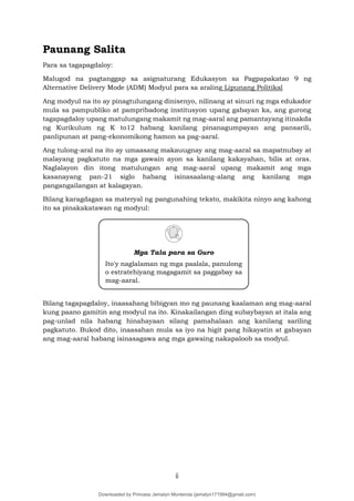 ii
Paunang Salita
Para sa tagapagdaloy:
Malugod na pagtanggap sa asignaturang Edukasyon sa Pagpapakatao 9 ng
Alternative Delivery Mode (ADM) Modyul para sa araling Lipunang Politikal
Ang modyul na ito ay pinagtulungang dinisenyo, nilinang at sinuri ng mga edukador
mula sa pampubliko at pampribadong institusyon upang gabayan ka, ang gurong
tagapagdaloy upang matulungang makamit ng mag-aaral ang pamantayang itinakda
ng Kurikulum ng K to12 habang kanilang pinanagumpayan ang pansarili,
panlipunan at pang-ekonomikong hamon sa pag-aaral.
Ang tulong-aral na ito ay umaasang makauugnay ang mag-aaral sa mapatnubay at
malayang pagkatuto na mga gawain ayon sa kanilang kakayahan, bilis at oras.
Naglalayon din itong matulungan ang mag-aaral upang makamit ang mga
kasanayang pan-21 siglo habang isinasaalang-alang ang kanilang mga
pangangailangan at kalagayan.
Bilang karagdagan sa materyal ng pangunahing teksto, makikita ninyo ang kahong
ito sa pinakakatawan ng modyul:
Bilang tagapagdaloy, inaasahang bibigyan mo ng paunang kaalaman ang mag-aaral
kung paano gamitin ang modyul na ito. Kinakailangan ding subaybayan at itala ang
pag-unlad nila habang hinahayaan silang pamahalaan ang kanilang sariling
pagkatuto. Bukod dito, inaasahan mula sa iyo na higit pang hikayatin at gabayan
ang mag-aaral habang isinasagawa ang mga gawaing nakapaloob sa modyul.
Mga Tala para sa Guro
Ito'y naglalaman ng mga paalala, panulong
o estratehiyang magagamit sa paggabay sa
mag-aaral.
Downloaded by Princess Jemalyn Monterola (jemalyn171994@gmail.com)
lOMoARcPSD|46240423
 