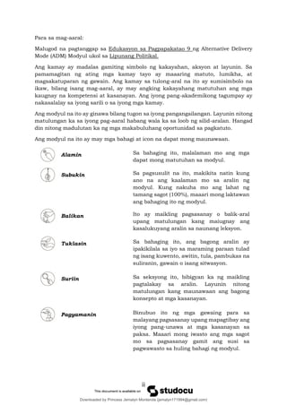 iii
Para sa mag-aaral:
Malugod na pagtanggap sa Edukasyon sa Pagpapakatao 9 ng Alternative Delivery
Mode (ADM) Modyul ukol sa Lipunang Politikal.
Ang kamay ay madalas gamiting simbolo ng kakayahan, aksyon at layunin. Sa
pamamagitan ng ating mga kamay tayo ay maaaring matuto, lumikha, at
magsakatuparan ng gawain. Ang kamay sa tulong-aral na ito ay sumisimbolo na
ikaw, bilang isang mag-aaral, ay may angking kakayahang matutuhan ang mga
kaugnay na kompetensi at kasanayan. Ang iyong pang-akademikong tagumpay ay
nakasalalay sa iyong sarili o sa iyong mga kamay.
Ang modyul na ito ay ginawa bilang tugon sa iyong pangangailangan. Layunin nitong
matulungan ka sa iyong pag-aaral habang wala ka sa loob ng silid-aralan. Hangad
din nitong madulutan ka ng mga makabuluhang oportunidad sa pagkatuto.
Ang modyul na ito ay may mga bahagi at icon na dapat mong maunawaan.
Alamin Sa bahaging ito, malalaman mo ang mga
dapat mong matutuhan sa modyul.
Subukin Sa pagsusulit na ito, makikita natin kung
ano na ang kaalaman mo sa aralin ng
modyul. Kung nakuha mo ang lahat ng
tamang sagot (100%), maaari mong laktawan
ang bahaging ito ng modyul.
Balikan Ito ay maikling pagsasanay o balik-aral
upang matulungan kang maiugnay ang
kasalukuyang aralin sa naunang leksyon.
Tuklasin Sa bahaging ito, ang bagong aralin ay
ipakikilala sa iyo sa maraming paraan tulad
ng isang kuwento, awitin, tula, pambukas na
suliranin, gawain o isang sitwasyon.
Suriin Sa seksyong ito, bibigyan ka ng maikling
pagtalakay sa aralin. Layunin nitong
matulungan kang maunawaan ang bagong
konsepto at mga kasanayan.
Pagyamanin Binubuo ito ng mga gawaing para sa
malayang pagsasanay upang mapagtibay ang
iyong pang-unawa at mga kasanayan sa
paksa. Maaari mong iwasto ang mga sagot
mo sa pagsasanay gamit ang susi sa
pagwawasto sa huling bahagi ng modyul.
Downloaded by Princess Jemalyn Monterola (jemalyn171994@gmail.com)
lOMoARcPSD|46240423
 