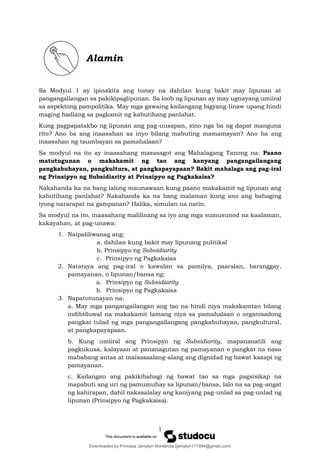 1
Alamin
Sa Modyul 1 ay ipinakita ang tunay na dahilan kung bakit may lipunan at
pangangailangan sa pakikipaglipunan. Sa loob ng lipunan ay may ugnayang umiiral
sa aspektong pampolitika. May mga gawaing kailangang bigyang-linaw upang hindi
maging hadlang sa pagkamit ng kabutihang panlahat.
Kung pagpapatakbo ng lipunan ang pag-uusapan, sino nga ba ng dapat manguna
rito? Ano ba ang inaasahan sa inyo bilang mabuting mamamayan? Ano ba ang
inaasahan ng taumbayan sa pamahalaan?
Sa modyul na ito ay inaasahang masasagot ang Mahalagang Tanong na: Paano
matutugunan o makakamit ng tao ang kanyang pangangailangang
pangkabuhayan, pangkultura, at pangkapayapaan? Bakit mahalaga ang pag-iral
ng Prinsipyo ng Subsidiarity at Prinsipyo ng Pagkakaisa?
Nakahanda ka na bang lalong maunawaan kung paano makakamit ng lipunan ang
kabutihang panlahat? Nakahanda ka na bang malaman kung ano ang bahaging
iyong nararapat na gampanan? Halika, simulan na natin.
Sa modyul na ito, inaasahang malilinang sa iyo ang mga sumusunod na kaalaman,
kakayahan, at pag-unawa:
1. Naipaliliwanag ang:
a. dahilan kung bakit may lipunang pulitikal
b. Prinsipyo ng Subsidiarity
c. Prinsipyo ng Pagkakaisa
2. Natataya ang pag-iral o kawalan sa pamilya, paaralan, baranggay,
pamayanan, o lipunan/bansa ng:
a. Prinsipyo ng Subsidiarity
b. Prinsipyo ng Pagkakaisa
3. Napatutunayan na:
a. May mga pangangailangan ang tao na hindi niya makakamtan bilang
indibiduwal na makakamit lamang niya sa pamahalaan o organisadong
pangkat tulad ng mga pangangailangang pangkabuhayan, pangkultural,
at pangkapayapaan.
b. Kung umiiral ang Prinsipyo ng Subsidiarity, mapananatili ang
pagkukusa, kalayaan at pananagutan ng pamayanan o pangkat na nasa
mababang antas at maisasaalang-alang ang dignidad ng bawat kasapi ng
pamayanan.
c. Kailangan ang pakikibahagi ng bawat tao sa mga pagsisikap na
mapabuti ang uri ng pamumuhay sa lipunan/bansa, lalo na sa pag-angat
ng kahirapan, dahil nakasalalay ang kaniyang pag-unlad sa pag-unlad ng
lipunan (Prinsipyo ng Pagkakaisa).
Downloaded by Princess Jemalyn Monterola (jemalyn171994@gmail.com)
lOMoARcPSD|46240423
 