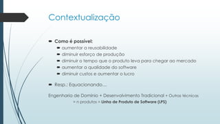 Contextualização
 Como é possível:
 aumentar a reusabilidade
 diminuir esforço de produção
 diminuir o tempo que o produto leva para chegar ao mercado
 aumentar a qualidade do software
 diminuir custos e aumentar o lucro
 Resp.: Equacionando…
Engenharia de Domínio + Desenvolvimento Tradicional + Outras técnicas
= n produtos = Linha de Produto de Software (LPS)
 