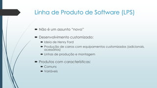 Linha de Produto de Software (LPS)
 Não é um assunto “novo”
 Desenvolvimento customizado:
 Ideia de Henry Ford
 Produção de carros com equipamentos customizados (adicionais,
acessórios)
 Linhas de produção e montagem
 Produtos com características:
 Comuns
 Variáveis
 