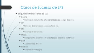 Casos de Sucesso de LPS
 Segundo o Hall of Fame do SEI:
 Boeing
 Controle de instrumentos e funcionalidades de cockpit de aviões
 HP
 Firmware de impressoras, scanners, fax e etc.
 LG
 Controle de elevadores
 Philips
 Componentes presentes em vários tipos de aparelhos eletrônicos
 Bosh
 Assistência de direção
 Siemens
 Controle de radiologia
 