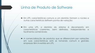 Linha de Produto de Software
 Em LPS, características comuns a um domínio formam o núcleo e
outras características definem pontos de variação;
 Em uma LPS, o domínio do sistema é decomposto em
características coerentes, bem definidas, independentes e
facilmente combináveis;
 A comercialização de produtos que se diferenciam por variações
em suas características está se tornando comum e grandes
empresas têm investido em LPS.
 