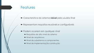 Features
 Característica do sistema visível pelo usuário final
 Representam requisitos reusáveis e configuráveis
 Podem ocorrem em qualquer nível
 Requisitos de alto nível do sistema
 Nível de arquitetura
 Nível de subsistema e componentes
 Nível de implementação-construção
 