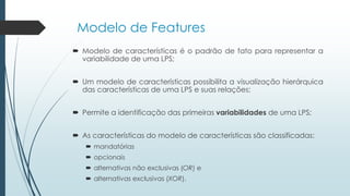 Modelo de Features
 Modelo de características é o padrão de fato para representar a
variabilidade de uma LPS;
 Um modelo de características possibilita a visualização hierárquica
das características de uma LPS e suas relações;
 Permite a identificação das primeiras variabilidades de uma LPS;
 As características do modelo de características são classificadas:
 mandatórias
 opcionais
 alternativas não exclusivas (OR) e
 alternativas exclusivas (XOR).
 