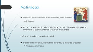 Motivação
 Produtos desenvolvidos manualmente para clientes
individuais
 Com o crescimento da sociedade e do consumo era preciso
aumentar a quantidade de produtos fabricados
➔Como atender a esta demanda?
 Na área automotiva, Henry Ford inventou a linha de produtos
 Produção em massa
 