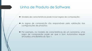 Linha de Produto de Software
 Modelo de características pode incluir regras de composição;
 As regras de composição são responsáveis pela validação das
configurações de produtos;
 Por exemplo, no modelo de características de um autorama, uma
regra de composição pode ser que o Som Automotivo requer
(inclusão) uma Bateria do Tipo 1.
 