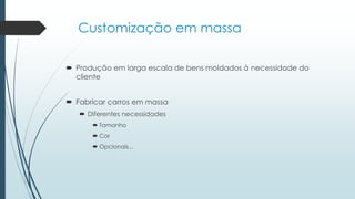 Customização em massa
 Produção em larga escala de bens moldados à necessidade do
cliente
 Fabricar carros em massa
 Diferentes necessidades
 Tamanho
 Cor
 Opcionais...
 