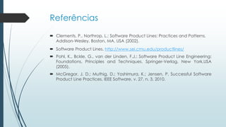 Referências
 Clements, P., Northrop, L.: Software Product Lines: Practices and Patterns.
Addison-Wesley, Boston, MA, USA (2002).
 Software Product Lines. http://www.sei.cmu.edu/productlines/
 Pohl, K., Bckle, G., van der Linden, F.J.: Software Product Line Engineering:
Foundations, Principles and Techniques. Springer-Verlag, New York,USA
(2005).
 McGregor, J. D.; Muthig, D.; Yoshimura, K.; Jensen, P. Successful Software
Product Line Practices. IEEE Software, v. 27, n. 3. 2010.
 