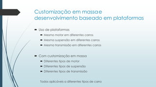 Customização em massae
desenvolvimento baseado em plataformas
 Uso de plataformas
 Mesmo motor em diferentes carros
 Mesma suspensão em diferentes carros
 Mesma transmissão em diferentes carros
 Com customização em massa
 Diferentes tipos de motor
 Diferentes tipos de suspensão
 Diferentes tipos de transmissão
Todos aplicáveis a diferentes tipos de carro
 