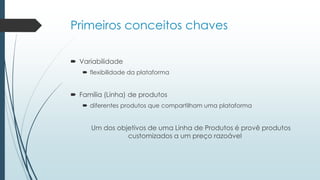 Primeiros conceitos chaves
 Variabilidade
 flexibilidade da plataforma
 Família (Linha) de produtos
 diferentes produtos que compartilham uma plataforma
Um dos objetivos de uma Linha de Produtos é provê produtos
customizados a um preço razoável
 