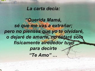 La carta decía:  “Querida Mamá,  sé que me vas a extrañar;  pero no pienses que yo te olvidaré,  o dejaré de amarte, no estaré solo físicamente alrededor tuyo para decirte  “Te Amo” …   