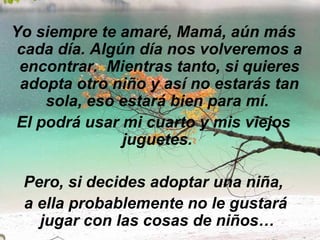 Yo siempre te amaré, Mamá, aún más cada día. Algún día nos volveremos a encontrar.  Mientras tanto, si quieres adopta otro niño y así no estarás tan sola, eso estará bien para mí.  El podrá usar mi cuarto y mis viejos juguetes.   Pero, si decides adoptar una niña, a ella probablemente no le gustará jugar con las cosas de niños…  